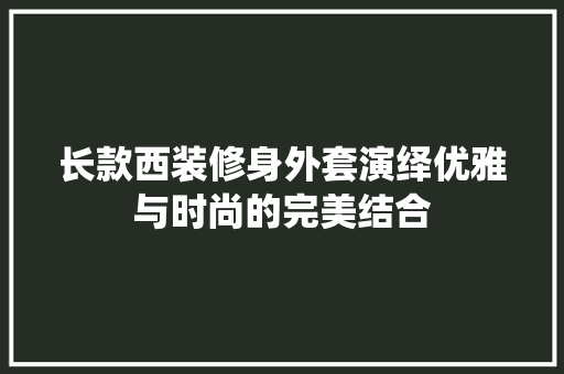 长款西装修身外套演绎优雅与时尚的完美结合