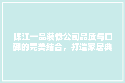 陈江一品装修公司品质与口碑的完美结合，打造家居典范