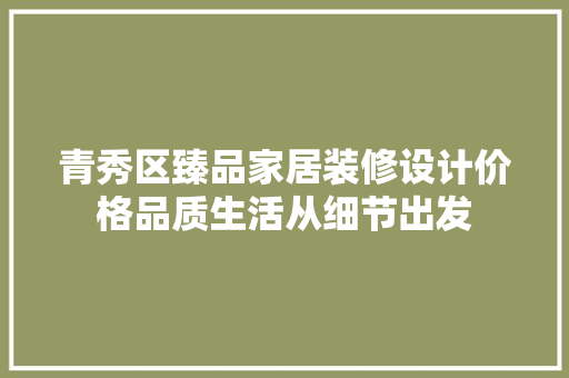 青秀区臻品家居装修设计价格品质生活从细节出发
