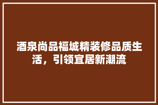 酒泉尚品福城精装修品质生活，引领宜居新潮流