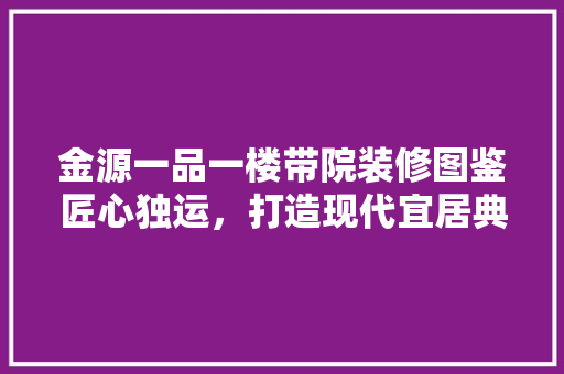 金源一品一楼带院装修图鉴匠心独运，打造现代宜居典范