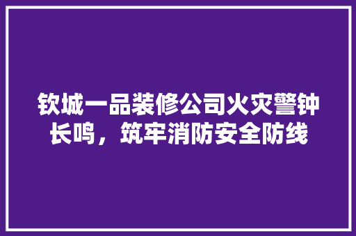 钦城一品装修公司火灾警钟长鸣，筑牢消防安全防线