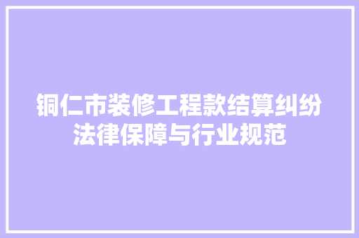 铜仁市装修工程款结算纠纷法律保障与行业规范