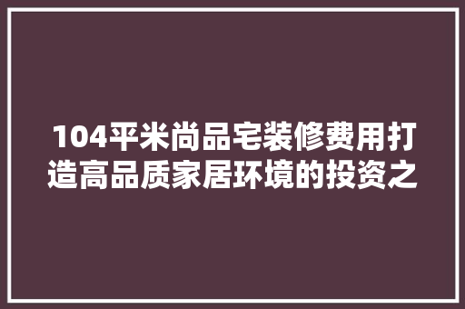 104平米尚品宅装修费用打造高品质家居环境的投资之路