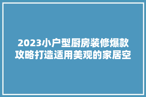 2023小户型厨房装修爆款攻略打造适用美观的家居空间