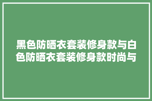 黑色防晒衣套装修身款与白色防晒衣套装修身款时尚与适用的完美融合