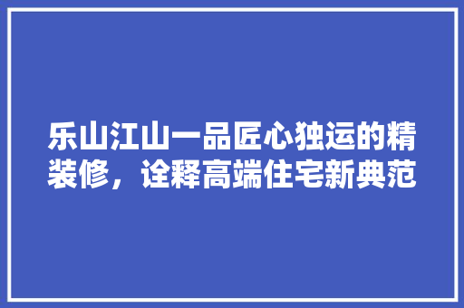 乐山江山一品匠心独运的精装修，诠释高端住宅新典范