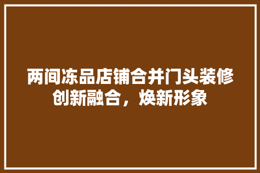 两间冻品店铺合并门头装修创新融合，焕新形象