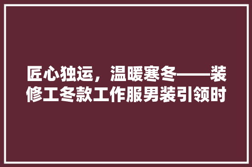 匠心独运，温暖寒冬——装修工冬款工作服男装引领时尚潮流