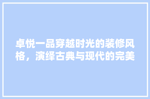 卓悦一品穿越时光的装修风格，演绎古典与现代的完美融合