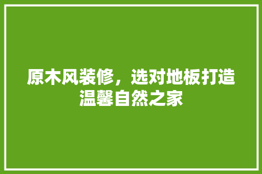 原木风装修，选对地板打造温馨自然之家