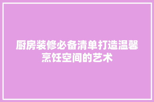 厨房装修必备清单打造温馨烹饪空间的艺术