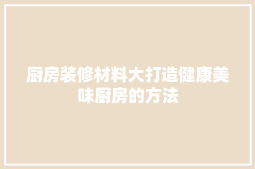 厨房装修材料大打造健康美味厨房的方法