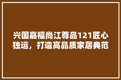 兴国嘉福尚江尊品121匠心独运，打造高品质家居典范