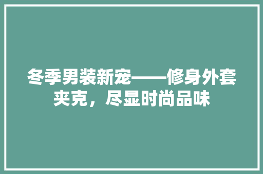 冬季男装新宠——修身外套夹克，尽显时尚品味