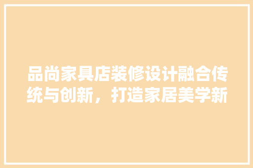 品尚家具店装修设计融合传统与创新，打造家居美学新境界