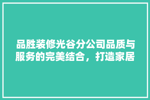 品胜装修光谷分公司品质与服务的完美结合，打造家居装修新标杆