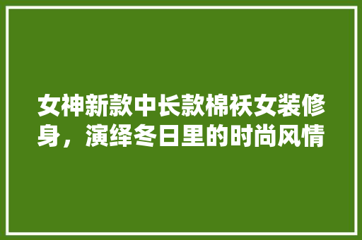女神新款中长款棉袄女装修身，演绎冬日里的时尚风情