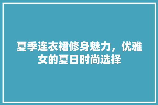 夏季连衣裙修身魅力，优雅女的夏日时尚选择
