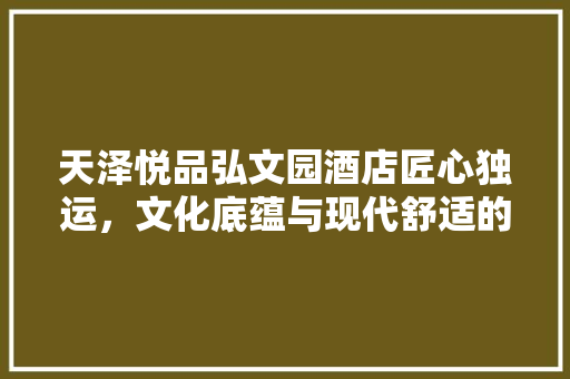 天泽悦品弘文园酒店匠心独运，文化底蕴与现代舒适的完美融合