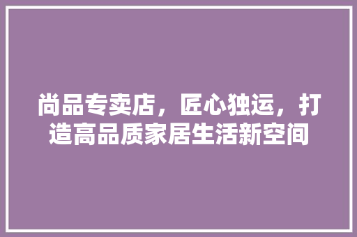 尚品专卖店，匠心独运，打造高品质家居生活新空间