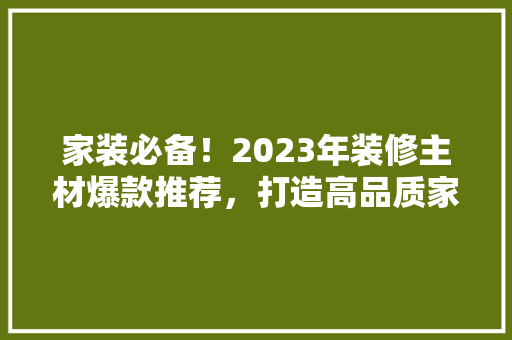 家装必备！2023年装修主材爆款推荐，打造高品质家居生活