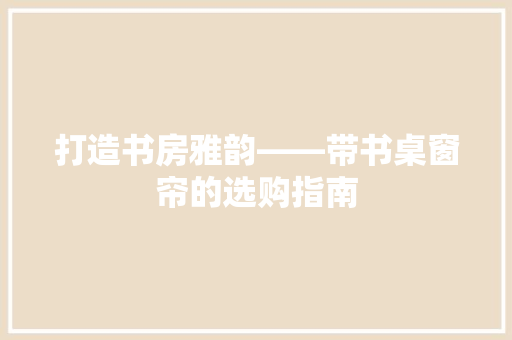 打造书房雅韵——带书桌窗帘的选购指南