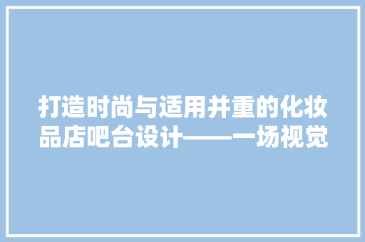 打造时尚与适用并重的化妆品店吧台设计——一场视觉与功能的完美邂逅