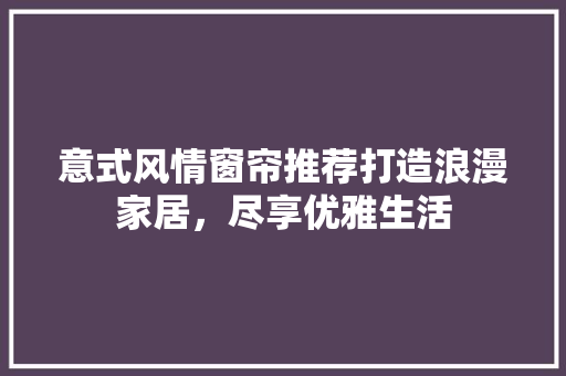 意式风情窗帘推荐打造浪漫家居，尽享优雅生活