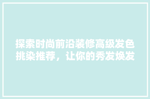 探索时尚前沿装修高级发色挑染推荐，让你的秀发焕发个魅力