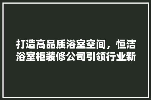 打造高品质浴室空间，恒洁浴室柜装修公司引领行业新风尚