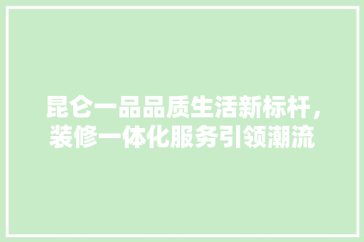 昆仑一品品质生活新标杆，装修一体化服务引领潮流