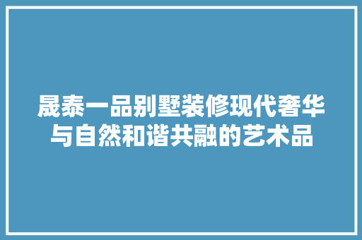 晟泰一品别墅装修现代奢华与自然和谐共融的艺术品