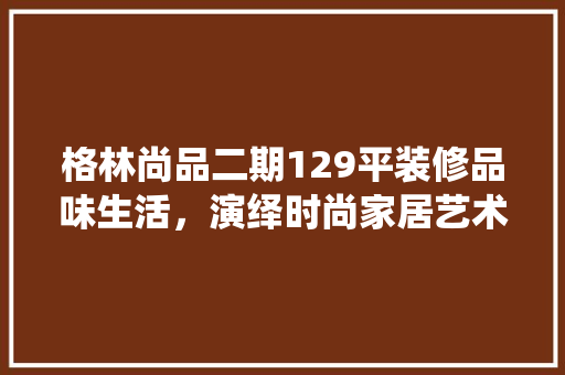 格林尚品二期129平装修品味生活，演绎时尚家居艺术