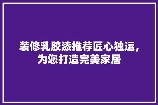 装修乳胶漆推荐匠心独运，为您打造完美家居