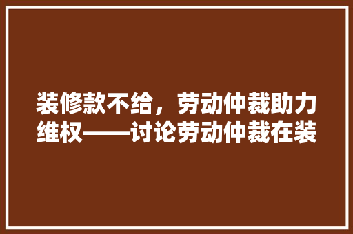 装修款不给，劳动仲裁助力维权——讨论劳动仲裁在装修款纠纷中的运用