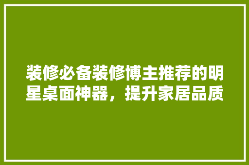 装修必备装修博主推荐的明星桌面神器，提升家居品质生活！
