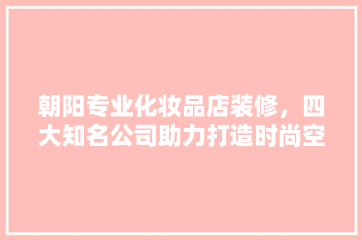 朝阳专业化妆品店装修，四大知名公司助力打造时尚空间