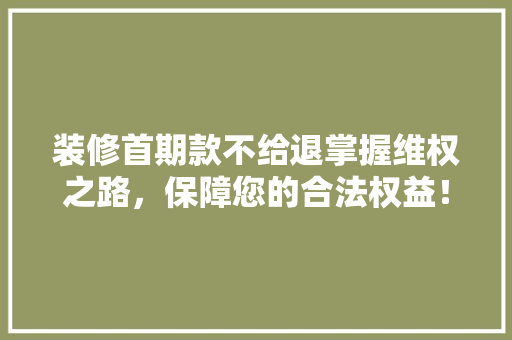 装修首期款不给退掌握维权之路，保障您的合法权益！