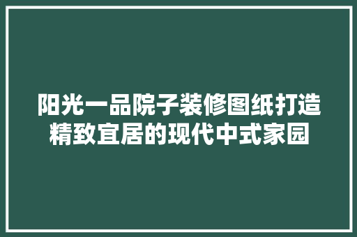 阳光一品院子装修图纸打造精致宜居的现代中式家园