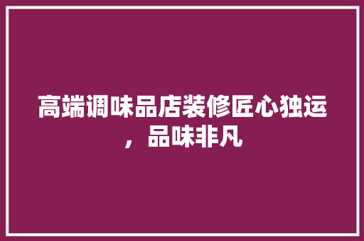高端调味品店装修匠心独运，品味非凡