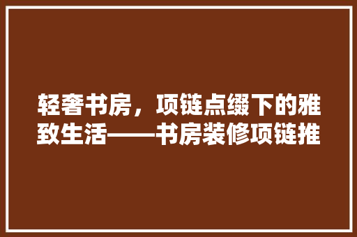 轻奢书房，项链点缀下的雅致生活——书房装修项链推荐