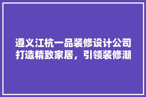 遵义江杭一品装修设计公司打造精致家居，引领装修潮流
