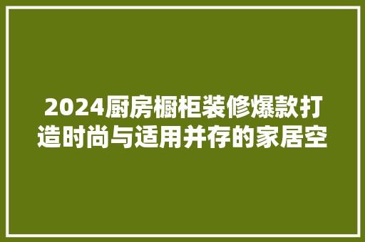 2024厨房橱柜装修爆款打造时尚与适用并存的家居空间