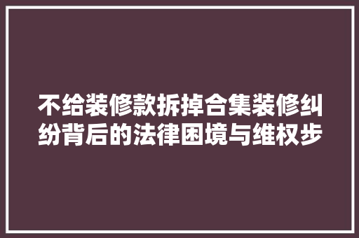 不给装修款拆掉合集装修纠纷背后的法律困境与维权步骤