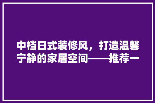中档日式装修风，打造温馨宁静的家居空间——推荐一款经典方法