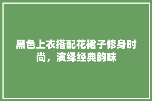 黑色上衣搭配花裙子修身时尚，演绎经典韵味