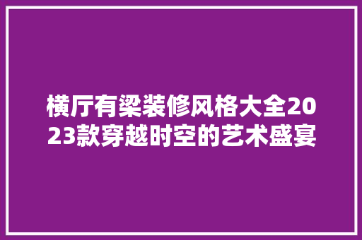 横厅有梁装修风格大全2023款穿越时空的艺术盛宴