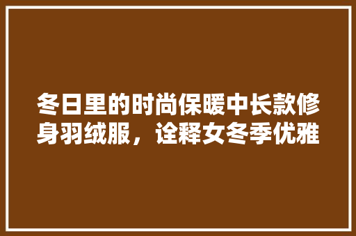 冬日里的时尚保暖中长款修身羽绒服，诠释女冬季优雅与魅力