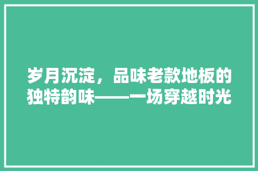 岁月沉淀，品味老款地板的独特韵味——一场穿越时光的家居之旅